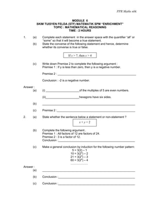 PPR Maths nbk

                                  MODULE 6
            SKIM TUISYEN FELDA (STF) MATEMATIK SPM “ENRICHMENT”
                      TOPIC : MATHEMATICAL REASONING
                                TIME : 2 HOURS

1.    (a)      Complete each statement in the answer space with the quantifier “all” or
               “some” so that it will become a true statement.
      (b)      State the converse of the following statement and hence, determine
               whether its converse is true or false.

                                    If x > 7, then x > 4

      (c)      Write down Premise 2 to complete the following argument :
               Premise 1 : If y is less than zero, then y is a negative number.

               Premise 2 : _________________________________________________

               Conclusion : -2 is a negative number.

Answer :
      (a)      (i) _____________________of the multiples of 5 are even numbers.

               (ii)_____________________hexagons have six sides.

      (b)      __________________________________________________________

      (c)      Premise 2 :_________________________________________________

2.    (a)      State whether the sentence below a statement or non-statement ?
                                             x+y=2

      (b)      Complete the following argument .
               Premise 1 : All factors of 12 are factors of 24.
               Premise 2 : 3 is a factor of 12.
               Conclusion :________________________________________________

      (c)      Make a general conclusion by induction for the following number pattern:
                                     5 = 3(2) – 1
                                    10 = 3(22) – 2
                                    21 = 3(23) – 3
                                    60 = 3(24) – 4
                                    ………………
Answer :
      (a)      __________________________________________________________

      (b)      Conclusion :________________________________________________

      (c)      Conclusion :________________________________________________
 