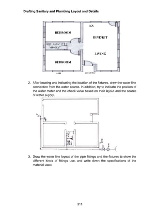 Drafting Sanitary and Plumbing Layout and Details
311
2. After locating and indicating the location of the fixtures, draw the water line
connection from the water source. In addition, try to indicate the position of
the water meter and the check valve based on their layout and the source
of water supply.
3. Draw the water line layout of the pipe fittings and the fixtures to show the
different kinds of fittings use, and write down the specifications of the
material used.
BEDROOM
BEDROOM
DINE/KIT
KS
LIVING
 