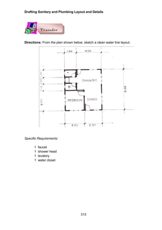 Drafting Sanitary and Plumbing Layout and Details
313
Directions: From the plan shown below, sketch a clean water line layout.
Specific Requirements:
1 faucet
1 shower head
1 lavatory
1 water closet
Transfer
 