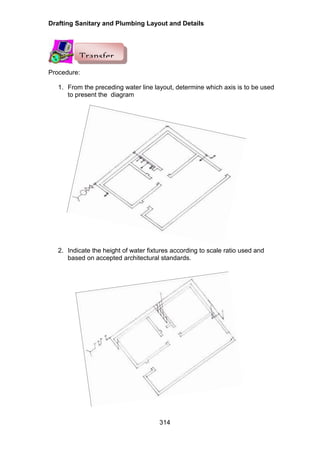 Drafting Sanitary and Plumbing Layout and Details
314
Procedure:
1. From the preceding water line layout, determine which axis is to be used
to present the diagram
2. Indicate the height of water fixtures according to scale ratio used and
based on accepted architectural standards.
Transfer
 