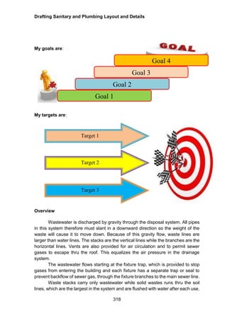 Drafting Sanitary and Plumbing Layout and Details
318
My goals are:
My targets are:
Overview
Wastewater is discharged by gravity through the disposal system. All pipes
in this system therefore must slant in a downward direction so the weight of the
waste will cause it to move down. Because of this gravity flow, waste lines are
larger than water lines. The stacks are the vertical lines while the branches are the
horizontal lines. Vents are also provided for air circulation and to permit sewer
gases to escape thru the roof. This equalizes the air pressure in the drainage
system.
The wastewater flows starting at the fixture trap, which is provided to stop
gases from entering the building and each fixture has a separate trap or seal to
prevent backflow of sewer gas, through the fixture branches to the main sewer line.
Waste stacks carry only wastewater while solid wastes runs thru the soil
lines, which are the largest in the system and are flushed with water after each use.
Goal 4
Goal 3
Goal 2
Goal 1
Target 1
Target 2
Target 3
 