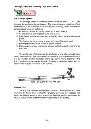 Drafting Sanitary and Plumbing Layout and Details
328
The Drainage System
The drainage system is sometimes referred to as the DWV or the
drainage, the waste and the vent system. The construction and installation of this
must conform to the provisions of the building and plumbing codes. Some of the
general requirements are as follows:
1. Pipes must be fitted and tightly connected to avoid leakage.
2. Ventilation must convey gases to the atmosphere.
3. Each fixture must be provided with a suitable trap to prevent backflow or
gases.
4. The fixture must be re-vented to avoid siphoning of the water seal.
5. Drainage pipes should be sloped or graded properly.
6. Drainage pipes should be provided with adequate clean out for maintenance
purposes.
The waste pipe which receives the discharge of any fixture except water
should be installed at 2% or 20mm slope per meter run. The size of the waste pipe
is to be considered in the installation as this pipe serves fixture discharges. And
when the pipe must be opened in case of trouble, a clean-out should also be
installed and must be accessible to the plumber.
Slope or Pitch
The soil pipe receives and conveys drainage of water closets and other
fixtures to the house drain. It should be properly concealed or embedded and
should be placed in a manner that the branches should be as short as possible. As
a rule, it should extend and terminate through the roof of the building.
Know
 