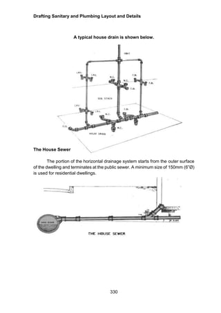 Drafting Sanitary and Plumbing Layout and Details
330
A typical house drain is shown below.
The House Sewer
The portion of the horizontal drainage system starts from the outer surface
of the dwelling and terminates at the public sewer. A minimum size of 150mm (6”Ø)
is used for residential dwellings.
 