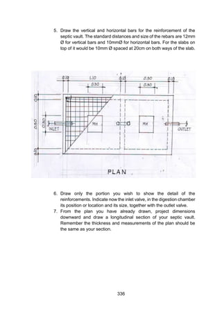 336
5. Draw the vertical and horizontal bars for the reinforcement of the
septic vault. The standard distances and size of the rebars are 12mm
Ø for vertical bars and 10mmØ for horizontal bars. For the slabs on
top of it would be 10mm Ø spaced at 20cm on both ways of the slab.
6. Draw only the portion you wish to show the detail of the
reinforcements. Indicate now the inlet valve, in the digestion chamber
its position or location and its size, together with the outlet valve.
7. From the plan you have already drawn, project dimensions
downward and draw a longitudinal section of your septic vault.
Remember the thickness and measurements of the plan should be
the same as your section.
 