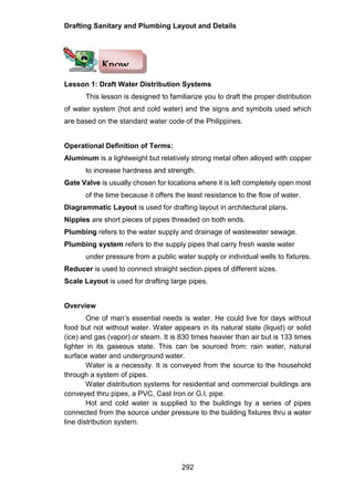 Drafting Sanitary and Plumbing Layout and Details
292
Lesson 1: Draft Water Distribution Systems
This lesson is designed to familiarize you to draft the proper distribution
of water system (hot and cold water) and the signs and symbols used which
are based on the standard water code of the Philippines.
Operational Definition of Terms:
Aluminum is a lightweight but relatively strong metal often alloyed with copper
to increase hardness and strength.
Gate Valve is usually chosen for locations where it is left completely open most
of the time because it offers the least resistance to the flow of water.
Diagrammatic Layout is used for drafting layout in architectural plans.
Nipples are short pieces of pipes threaded on both ends.
Plumbing refers to the water supply and drainage of wastewater sewage.
Plumbing system refers to the supply pipes that carry fresh waste water
under pressure from a public water supply or individual wells to fixtures.
Reducer is used to connect straight section pipes of different sizes.
Scale Layout is used for drafting large pipes.
Overview
One of man’s essential needs is water. He could live for days without
food but not without water. Water appears in its natural state (liquid) or solid
(ice) and gas (vapor) or steam. It is 830 times heavier than air but is 133 times
lighter in its gaseous state. This can be sourced from: rain water, natural
surface water and underground water.
Water is a necessity. It is conveyed from the source to the household
through a system of pipes.
Water distribution systems for residential and commercial buildings are
conveyed thru pipes, a PVC, Cast Iron or G.I. pipe.
Hot and cold water is supplied to the buildings by a series of pipes
connected from the source under pressure to the building fixtures thru a water
line distribution system.
Know
 