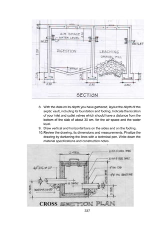 337
8. With the data on its depth you have gathered, layout the depth of the
septic vault, including its foundation and footing. Indicate the location
of your inlet and outlet valves which should have a distance from the
bottom of the slab of about 30 cm. for the air space and the water
level.
9. Draw vertical and horizontal bars on the sides and on the footing.
10.Review the drawing, its dimensions and measurements. Finalize the
drawing by darkening the lines with a technical pen. Write down the
material specifications and construction notes.
CROSS
 