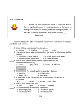339
Post-Assessment
Answer the post assessment below to determine whether
there is significant increase in your understanding of the lesson on
drafting water distribution, sanitary and storm drainage systems. The
feedback to this post assessment is appended on page ____
Good Luck!
Direction: Choose the letter of the correct answer. Write your answer in the space
provided to each number.
_____1. A kind of fitting used to straight section pipes.
a. elbows b. coupling c. cross d. tee
_____2. How is hot and cold water distributed from the source to different parts of the
building?
a. by pressurizing the source c. by mixing hot and cold water
b. by raising water temperature d. by chemical means
_____3. Used to close systems and to connect pipes that have to be
disassembled occasionally.
a. unions b. plug valve c. nipples d. reducers
_____4. The preceding plumbing symbol indicates a --
a. coupling. c. straight cross
b. safety valve. d. gate valve.
_____5. A fitting used to change direction of a pipe line either 90 degrees or
45 degrees.
a. T b. cross c. elbows d. couplings
_____6. Used to close the end of a pipe.
a. cap b. plug c. bushing d. unions
_____7. The storm drainage is considered a part of the –
a. plumbing system. c. foundation system.
b. electrical system. d. elevation system.
 