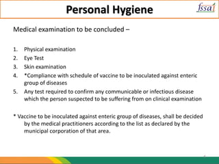 Personal Hygiene
Medical examination to be concluded –
1. Physical examination
2. Eye Test
3. Skin examination
4. *Compliance with schedule of vaccine to be inoculated against enteric
group of diseases
5. Any test required to confirm any communicable or infectious disease
which the person suspected to be suffering from on clinical examination
* Vaccine to be inoculated against enteric group of diseases, shall be decided
by the medical practitioners according to the list as declared by the
municipal corporation of that area.
6
 