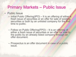 Primary Markets – Public Issue
• Public Issue
– Initial Public Offering(IPO) – It is an offering of either a
fresh issue of securities or an offer for sale of existing
securities or both by an unlisted company for the first
time to public.
– Follow on Public Offering(FPO) – It is an offering of
either a fresh issue of securities or an offer for sale to
the public by an already listed company through an
offer document.
– Prospectus is an offer document in case of a public
issue.
 