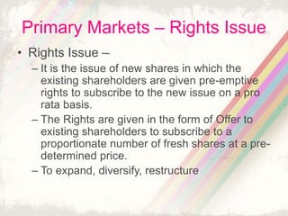 Primary Markets – Rights Issue
• Rights Issue –
– It is the issue of new shares in which the
existing shareholders are given pre-emptive
rights to subscribe to the new issue on a pro
rata basis.
– The Rights are given in the form of Offer to
existing shareholders to subscribe to a
proportionate number of fresh shares at a pre-
determined price.
– To expand, diversify, restructure
 