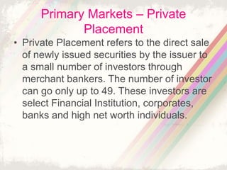 Primary Markets – Private
Placement
• Private Placement refers to the direct sale
of newly issued securities by the issuer to
a small number of investors through
merchant bankers. The number of investor
can go only up to 49. These investors are
select Financial Institution, corporates,
banks and high net worth individuals.
 