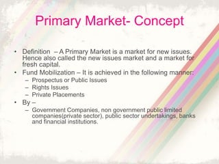 Primary Market- Concept
• Definition – A Primary Market is a market for new issues.
Hence also called the new issues market and a market for
fresh capital.
• Fund Mobilization – It is achieved in the following manner:
– Prospectus or Public Issues
– Rights Issues
– Private Placements
• By –
– Government Companies, non government public limited
companies(private sector), public sector undertakings, banks
and financial institutions.
 