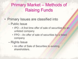 Primary Market – Methods of
Raising Funds
• Primary Issues are classified into
– Public Issue
• IPO – A first time offer of sale of securities by an
unlisted company
• FPO – An offer of sale of securities by a listed
company
– Rights Issue
• An offer of Sale of Securities to existing
shareholders.
 