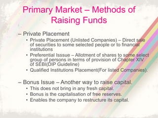Primary Market – Methods of
Raising Funds
– Private Placement
• Private Placement (Unlisted Companies) – Direct sale
of securities to some selected people or to financial
institutions
• Preferential Isssue – Allotment of shares to some select
group of persons in terms of provision of Chapter XIV
of SEBI(DIP Guideline)
• Qualified Institutions Placement(For listed Companies).
– Bonus Issue – Another way to raise capital.
• This does not bring in any fresh capital.
• Bonus is the capitalisation of free reserves.
• Enables the company to restructure its capital.
 