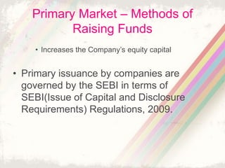 Primary Market – Methods of
Raising Funds
• Increases the Company’s equity capital
• Primary issuance by companies are
governed by the SEBI in terms of
SEBI(Issue of Capital and Disclosure
Requirements) Regulations, 2009.
 