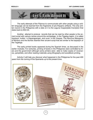 MODULE 6 GRADE 7 ART LEARNING GUIDE
The early attempts of the Filipinos to communicate with other people using a writ-
ten language can be learned from the fragments of pre-Hispanic artifacts. The only writ-
ten record in the Philippines with a date on it is the Laguna Copperplate Inscription that
dates back to 850 CE.
Another attempt to produce records that can be read by other people is the an-
cient script with various names around the archipelago. In the Tagalog region, it is called
baybayin, kulitan in Kapangpangan, and surat in the Visayas, The Hanunuo Mangyans
of Mindoro and the Buhids retained their ancient script that are similar to the baybayin of
the Tagalogs.
The early printed books appeared during the Spanish times, as discussed in the
earlier modules. For centuries, printing of books in the Philippines were controlled by fri-
ars and the government although some printers were able to make copies of novenar-
ios, pamphlets, and other reading materials using lithography and woodblock printing.
Activity 2 will help you discover what happened in the Philippines for the past 400
years from the coming of the Spaniards up to the present time.
148
 