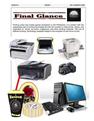 151
Printing using new media gained recognition in the Philippines. It is evident with the
widespread use of printing technology all over the country to make prints, copies, and
duplicates of books, art works, magazines, and other reading materials. The use of
different printing technology available helped in the evolution of new forms of arts.
MODULE 6 GRADE 7 ART LEARNING GUIDE
 