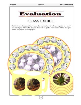 152
CLASS EXHIBIT
Participate in a class exhibit and bazaar that your teacher will help you organize to show-
case all of your PRINTING projects. You will be graded based on the rubrics that your
teacher will prepare for such purpose.
MODULE 6 GRADE 7 ART LEARNING GUIDE
 
