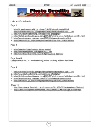 153
Links and Photo Credits
Page 1
1. http://nickledimepenny.blogspot.com/2010/03/la-solidaridad.html
2. http://cabanatuancity.olx.com.ph/xerox-machine-for-sale-iid-79511156
3. http://www.starburstprinting.com/traditional-offset.php#
4. http://digitals-printing.blogspot.com/2009/09/printing-press-heidelberg-kord-64.html
5. http://brandasrazvan.blogspot.com/2010/11/risograph-printers.html
6. http://www.build-your-own-computer.net/computer-output-devices.html
Page 4
1. http://www.tooft.com/buying-digital-camera/
2. http://www.kenrockwell.com/epson/4990.htm
3. http://www.toptechreviews.net/tech-tips/buying-a-desktop/
Page 5 and 7
Designs made by J. S. Jimenez using photos taken by Rosel Valenzuela
Page 9
1. http://cabanatuancity.olx.com.ph/xerox-machine-for-sale-iid-79511156
2. http://www.starburstprinting.com/traditional-offset.php#
3. http://digitals-printing.blogspot.com/2009/09/printing-press-heidelberg-kord-64.html
4. http://brandasrazvan.blogspot.com/2010/11/risograph-printers.html
5. http://www.build-your-own-computer.net/computer-output-devices.html
Page 10
1. http://thebulwaganfoundation.wordpress.com/2010/09/01/the-kingdom-of-butuan/
2. http://ustpublishinghouse.wordpress.com/browse-books/all-subjects/language/
MODULE 6 GRADE 7 ART LEARNING GUIDE
 