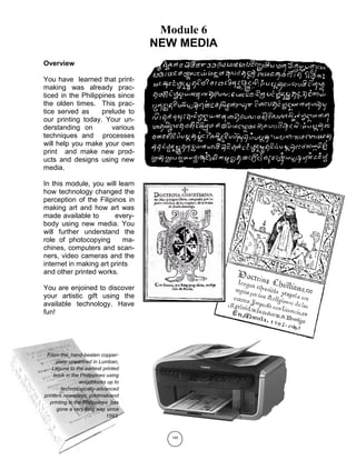 140
Module 6
NEW MEDIA
From the hand-beaten copper-
plate unearthed in Lumban,
Laguna to the earliest printed
book in the Philippines using
woodblocks up to
technologically-advanced
printers nowadays, printmakiand
printing in the Philippines has
gone a very long way since
1593.
Overview
You have learned that print-
making was already prac-
ticed in the Philippines since
the olden times. This prac-
tice served as prelude to
our printing today. Your un-
derstanding on various
techniques and processes
will help you make your own
print and make new prod-
ucts and designs using new
media.
In this module, you will learn
how technology changed the
perception of the Filipinos in
making art and how art was
made available to every-
body using new media. You
will further understand the
role of photocopying ma-
chines, computers and scan-
ners, video cameras and the
internet in making art prints
and other printed works.
You are enjoined to discover
your artistic gift using the
available technology. Have
fun!
 