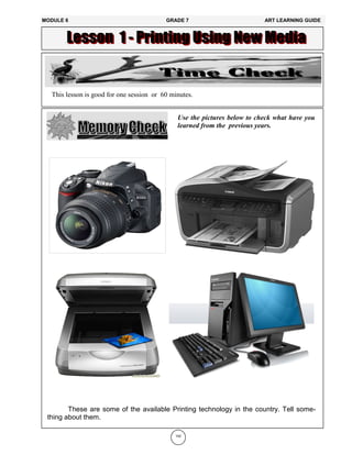 Use the pictures below to check what have you
learned from the previous years.
This lesson is good for one session or 60 minutes.
142
These are some of the available Printing technology in the country. Tell some-
thing about them.
MODULE 6 GRADE 7 ART LEARNING GUIDE
 