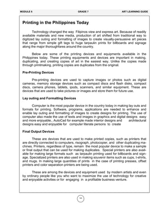 144
Printing in the Philippines Today
Technology changed the way Filipinos view and express art. Because of readily
available materials and new media, production of art shifted from traditional way to
digitized lay outing and formatting of images to create visually-persuasive art pieces
that range from simple gift tags to huge tarpaulin prints for billboards and signage
along the major thoroughfares around the country.
Below are some of the printing devices and equipments available in the
Philippines today. These printing equipments and devices are important in making,
duplicating, and creating copies of art in the easiest way. Unlike the copies made
through printmaking, printing copies are duplicates from the original.
Pre-Printing Devices
Pre-printing devices are used to capture images or photos such as digital
cameras, memory storage devices such as compact discs and flash disks, compact
discs, camera phones, tablets, ipods, scanners, and similar equipment. These are
devices that are used to take pictures or images and store them for future use.
Lay outing and Formatting Devices
Computer is the most popular device in the country today in making lay outs and
formats for printing. Software, programs, applications are needed to enhance and
enable lay outing and formatting of images to create designs for printing. The use of
computer also made the use of texts and images in graphics and digital designs easy
and more enjoyable.. AutoCad for example made interior designs and architectural
designs easy and enjoyable for computer literate persons to create
Final Output Devices
These are devices that are used to make printed copies, such as printers that
are directly connected to computers, risograph, photocopier, and other duplicating ma-
chines. Printers, regardless of type, remain the most popular device to make a sample
or final output that can be used for making duplicates. Special printers are also avail-
able for making large formats such as tarpaulin printing used for billboards and sign-
age. Specialized printers are also used in making souvenir items such as cups, t-shirts,
and mugs. In making large quantities of prints in the case of printing presses, offset
printers and color separation printers are being used.
These are among the devices and equipment used by modern artists and even
by ordinary people like you who want to maximize the use of technology for creative
and enjoyable activities or for engaging in a profitable business venture.
MODULE 6 GRADE 7 ART LEARNING GUIDE
 