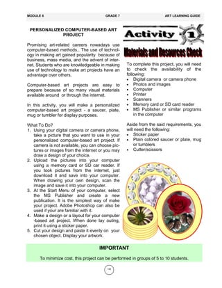 145
PERSONALIZED COMPUTER-BASED ART
PROJECT
Promising art-related careers nowadays use
computer-based methods.. The use of technol-
ogy in making art gained popularity because of
business, mass media, and the advent of inter-
net. Students who are knowledgeable in making
use of technology to make art projects have an
advantage over others.
Computer-based art projects are easy to
prepare because of so many visual materials
available around or through the internet.
In this activity, you will make a personalized
computer-based art project - a saucer, plate,
mug or tumbler for display purposes.
What To Do?
1. Using your digital camera or camera phone,
take a picture that you want to use in your
personalized computer-based art project. If
camera is not available, you can choose pic-
tures or images from the internet or you may
draw a design of your choice.
2. Upload the pictures into your computer
using a memory card or SD car reader. If
you took pictures from the internet, just
download it and save into your computer.
When drawing your own design, scan the
image and save it into your computer.
3. At the Start Menu of your computer, select
the MS Publisher and create a new
publication. It is the simplest way of make
your project. Adobe Photoshop can also be
used if your are familiar with it.
4. Make a design or a layout for your computer
-based art project. When done lay outing,
print it using a sticker paper.
5. Cut your design and paste it evenly on your
chosen object. Display your artwork.
MODULE 6 GRADE 7 ART LEARNING GUIDE
To complete this project, you will need
to check the availability of the
following:
Digital camera or camera phone
Photos and images
Computer
Printer
Scanners
Memory card or SD card reader
MS Publisher or similar programs
in the computer
Aside from the said requirements, you
will need the following:
Sticker paper
Plain colored saucer or plate, mug
or tumblers
Cutter/scissors
IMPORTANT
To minimize cost, this project can be performed in groups of 5 to 10 students.
 