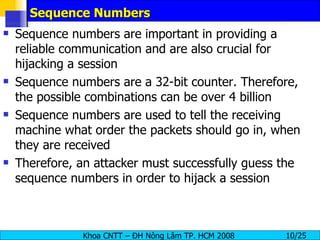 Sequence Numbers Sequence numbers are important in providing a reliable communication and are also crucial for  hijacking a session Sequence numbers are a 32-bit counter. Therefore, the possible combinations can be over 4 billion Sequence numbers are used to tell the receiving machine what order the packets should go in, when they are received Therefore, an attacker must successfully guess the sequence numbers in order to hijack a session 