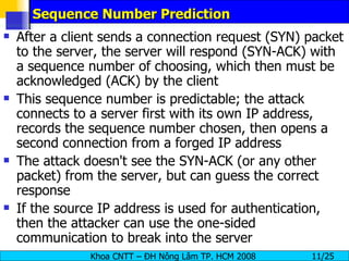 Sequence Number Prediction After a client sends a connection request (SYN) packet to the server, the server will respond (SYN-ACK) with a sequence number of choosing, which then must be acknowledged (ACK) by the client This sequence number is predictable; the attack connects to a server first with its own IP address, records the sequence number chosen, then opens a second connection from a forged IP address The attack doesn't see the SYN-ACK (or any other packet) from the server, but can guess the correct response If the source IP address is used for authentication, then the attacker can use the one-sided communication to break into the server 