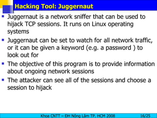 Hacking Tool: Juggernaut Juggernaut is a network sniffer that can be used to hijack TCP sessions. It runs on Linux operating systems Juggernaut can be set to watch for all network traffic, or it can be given a keyword (e.g. a password ) to look out for The objective of this program is to provide information about ongoing network sessions The attacker can see all of the sessions and choose a session to hijack 