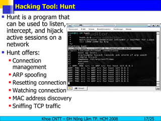 Hacking Tool: Hunt Hunt is a program that can be used to listen, intercept, and hijack active sessions on a network Hunt offers: Connection management ARP spoofing Resetting connection Watching connection MAC address discovery Sniffing TCP traffic 