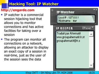 Hacking Tool: IP Watcher http://engarde.com IP watcher is a commercial session hijacking tool that allows you to monitor connections and has active facilities for taking over a session The program can monitor all connections on a network, allowing an attacker to display an exact copy of a session in real-time, just as the user of the session sees the data 