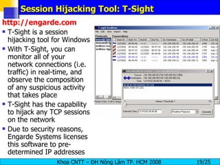 Session Hijacking Tool: T-Sight http://engarde.com T-Sight is a session hijacking tool for Windows With T-Sight, you can monitor all of your network connections (i.e. traffic) in real-time, and observe the composition of any suspicious activity that takes place T-Sight has the capability to hijack any TCP sessions on the network Due to security reasons, Engarde Systems licenses this software to pre-determined IP addresses 