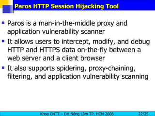 Paros HTTP Session Hijacking Tool Paros is a man-in-the-middle proxy and application vulnerability scanner It allows users to intercept, modify, and debug HTTP and HTTPS data on-the-fly between a web server and a client browser It also supports spidering, proxy-chaining, filtering, and application vulnerability scanning 