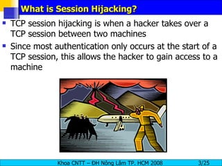 What is Session Hijacking? TCP session hijacking is when a hacker takes over a TCP session between two machines Since most authentication only occurs at the start of a TCP session, this allows the hacker to gain access to a machine 