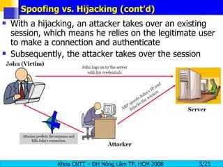 Spoofing vs. Hijacking (cont’d) With a hijacking, an attacker takes over an existing session, which means he relies on the legitimate user to make a connection and authenticate Subsequently, the attacker takes over the session 