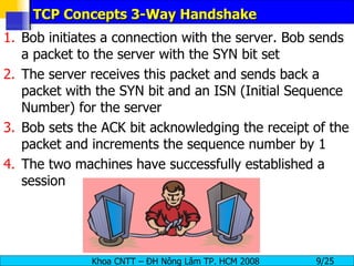 TCP Concepts 3-Way Handshake Bob initiates a connection with the server. Bob sends a packet to the server with the SYN bit set The server receives this packet and sends back a packet with the SYN bit and an ISN (Initial Sequence Number) for the server Bob sets the ACK bit acknowledging the receipt of the packet and increments the sequence number by 1 The two machines have successfully established a session 