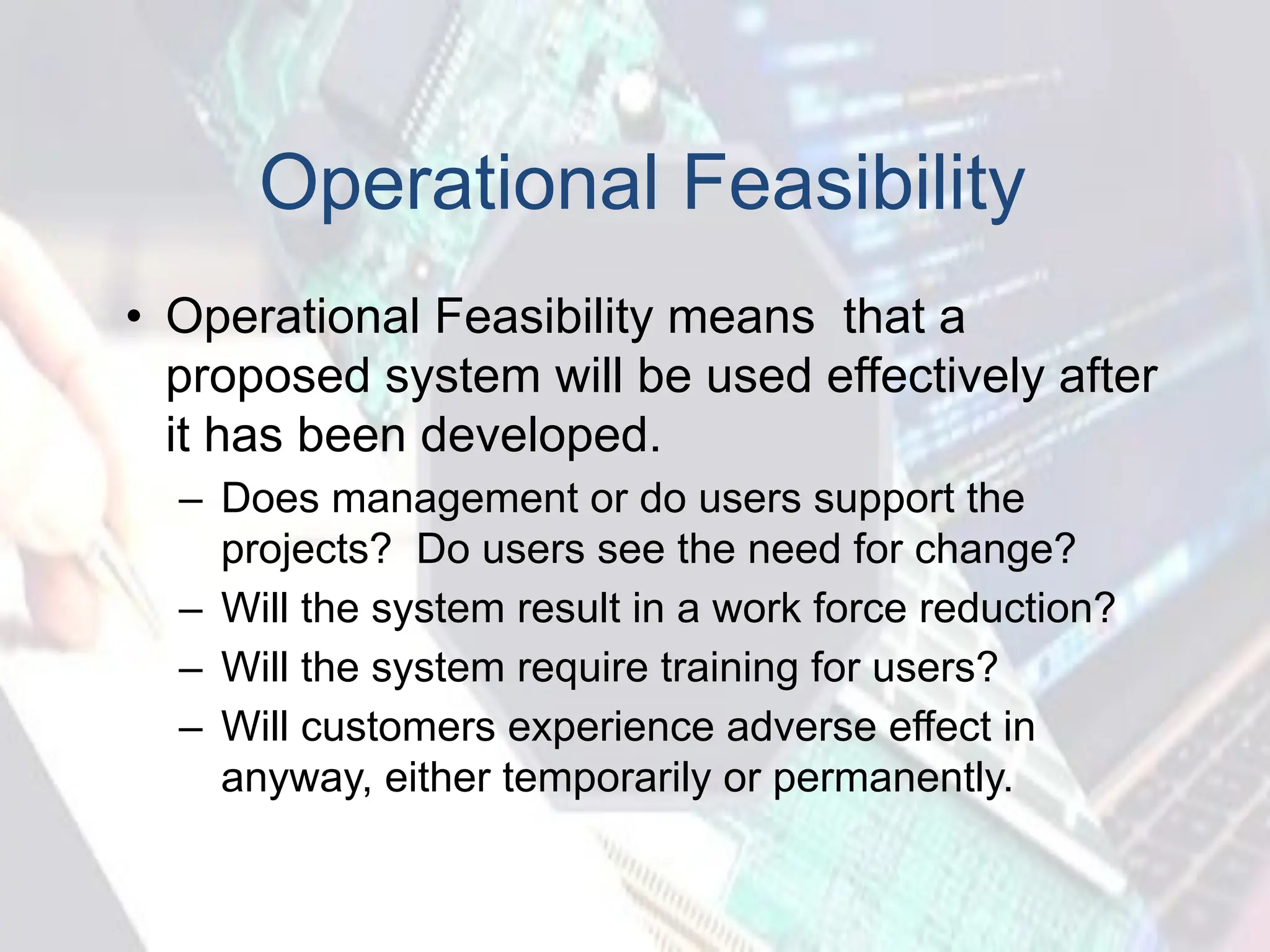 Operational Feasibility
• Operational Feasibility means that a
proposed system will be used effectively after
it has been developed.
– Does management or do users support the
projects? Do users see the need for change?
– Will the system result in a work force reduction?
– Will the system require training for users?
– Will customers experience adverse effect in
anyway, either temporarily or permanently.
 