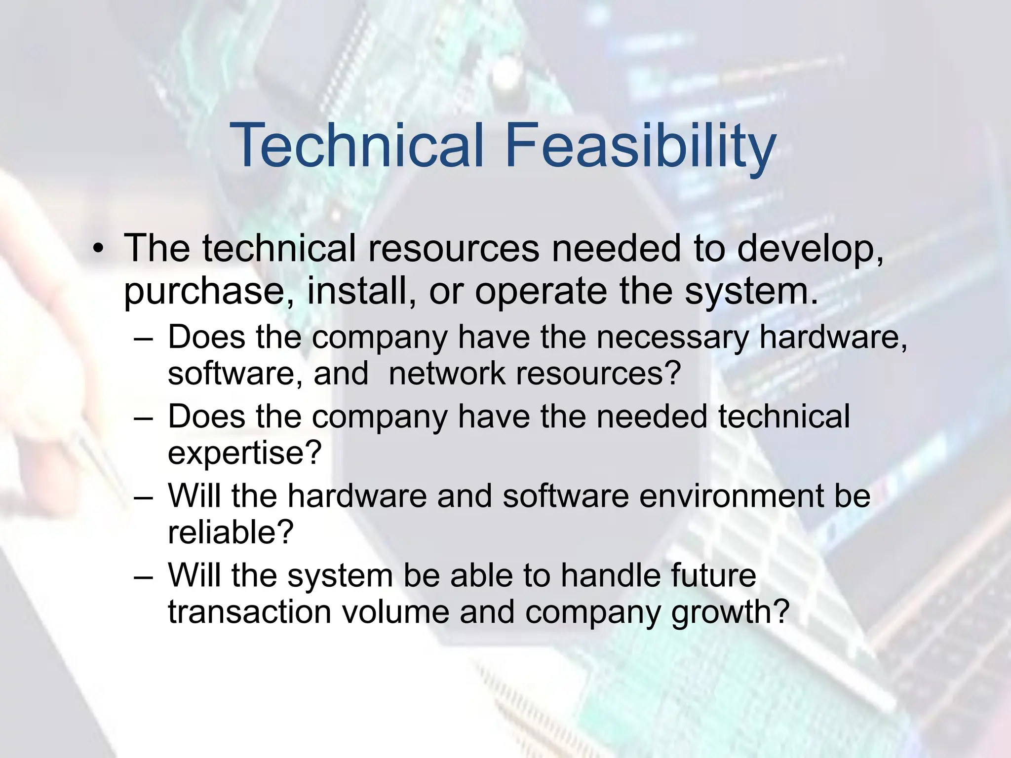 Technical Feasibility
• The technical resources needed to develop,
purchase, install, or operate the system.
– Does the company have the necessary hardware,
software, and network resources?
– Does the company have the needed technical
expertise?
– Will the hardware and software environment be
reliable?
– Will the system be able to handle future
transaction volume and company growth?
 