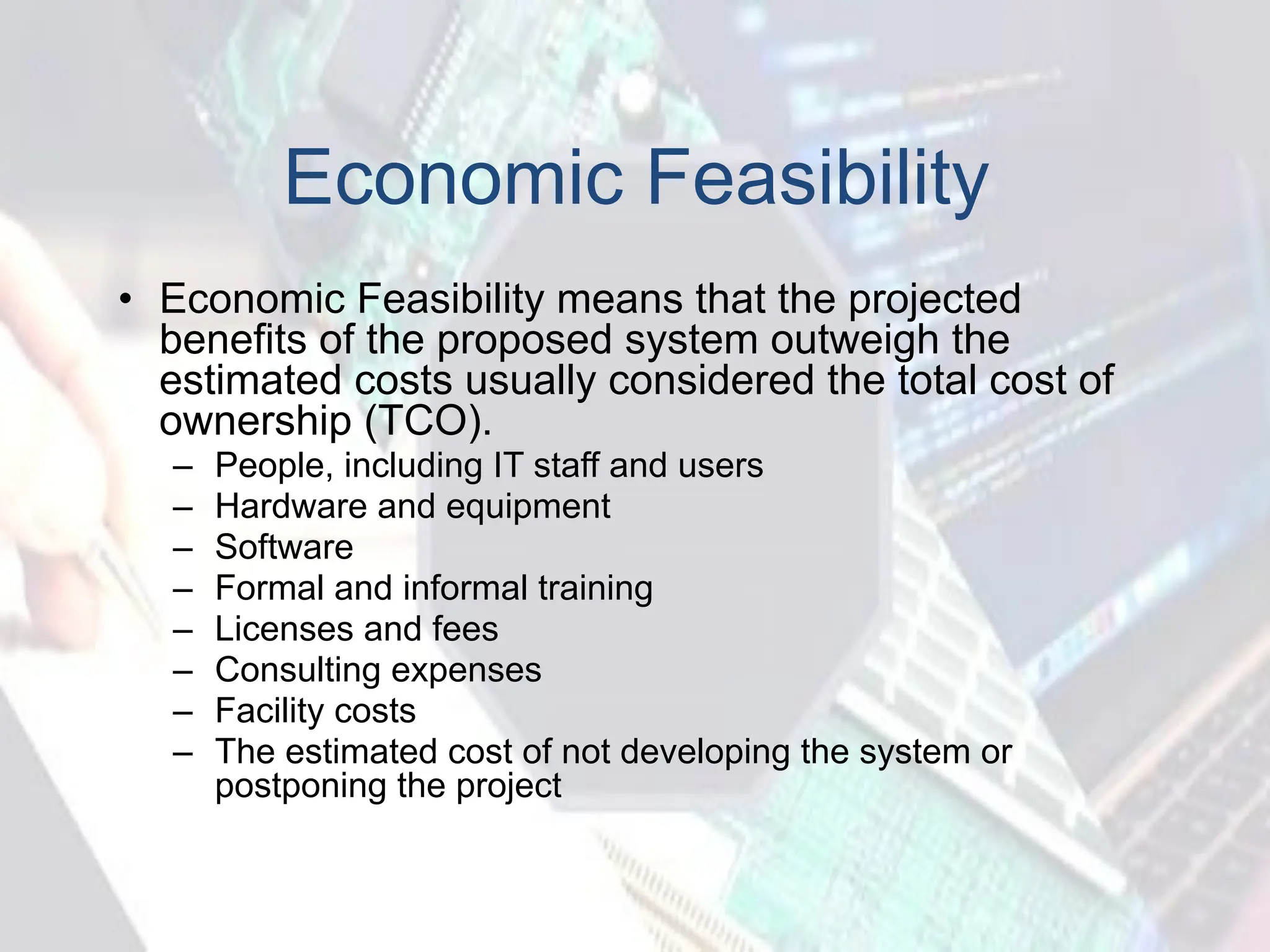 Economic Feasibility
• Economic Feasibility means that the projected
benefits of the proposed system outweigh the
estimated costs usually considered the total cost of
ownership (TCO).
– People, including IT staff and users
– Hardware and equipment
– Software
– Formal and informal training
– Licenses and fees
– Consulting expenses
– Facility costs
– The estimated cost of not developing the system or
postponing the project
 
