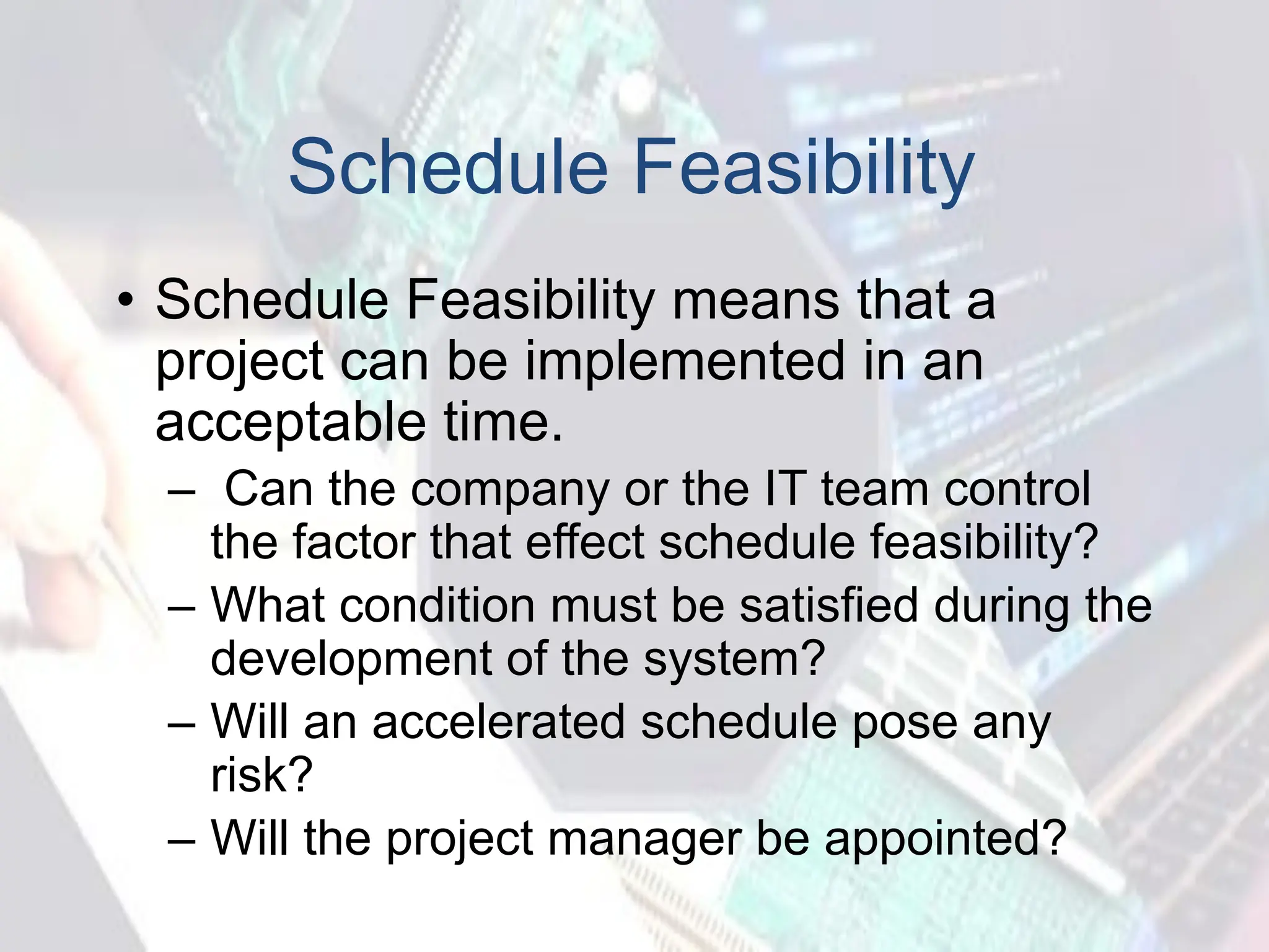 Schedule Feasibility
• Schedule Feasibility means that a
project can be implemented in an
acceptable time.
– Can the company or the IT team control
the factor that effect schedule feasibility?
– What condition must be satisfied during the
development of the system?
– Will an accelerated schedule pose any
risk?
– Will the project manager be appointed?
 