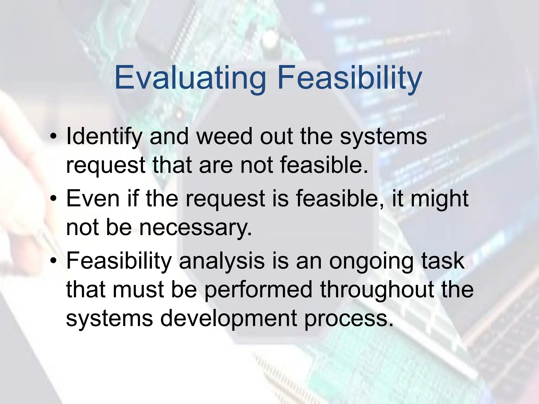 Evaluating Feasibility
• Identify and weed out the systems
request that are not feasible.
• Even if the request is feasible, it might
not be necessary.
• Feasibility analysis is an ongoing task
that must be performed throughout the
systems development process.
 