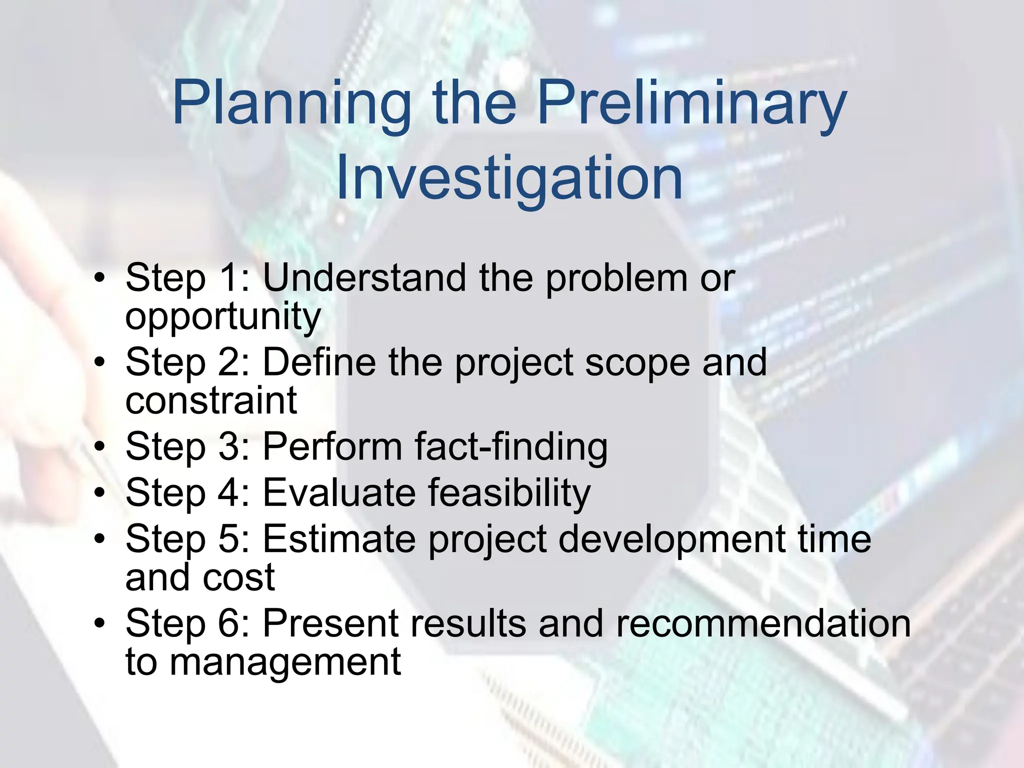 Planning the Preliminary
Investigation
• Step 1: Understand the problem or
opportunity
• Step 2: Define the project scope and
constraint
• Step 3: Perform fact-finding
• Step 4: Evaluate feasibility
• Step 5: Estimate project development time
and cost
• Step 6: Present results and recommendation
to management
 