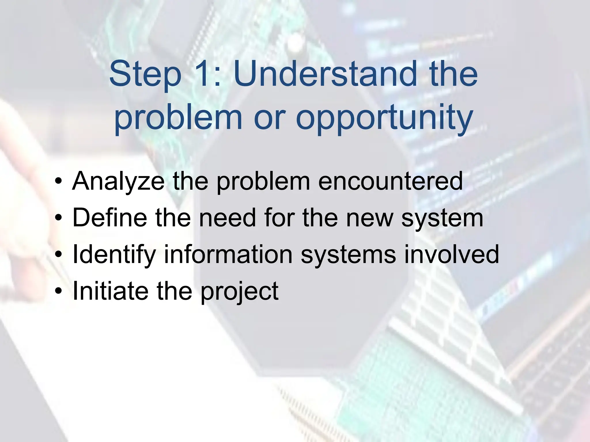 Step 1: Understand the
problem or opportunity
• Analyze the problem encountered
• Define the need for the new system
• Identify information systems involved
• Initiate the project
 