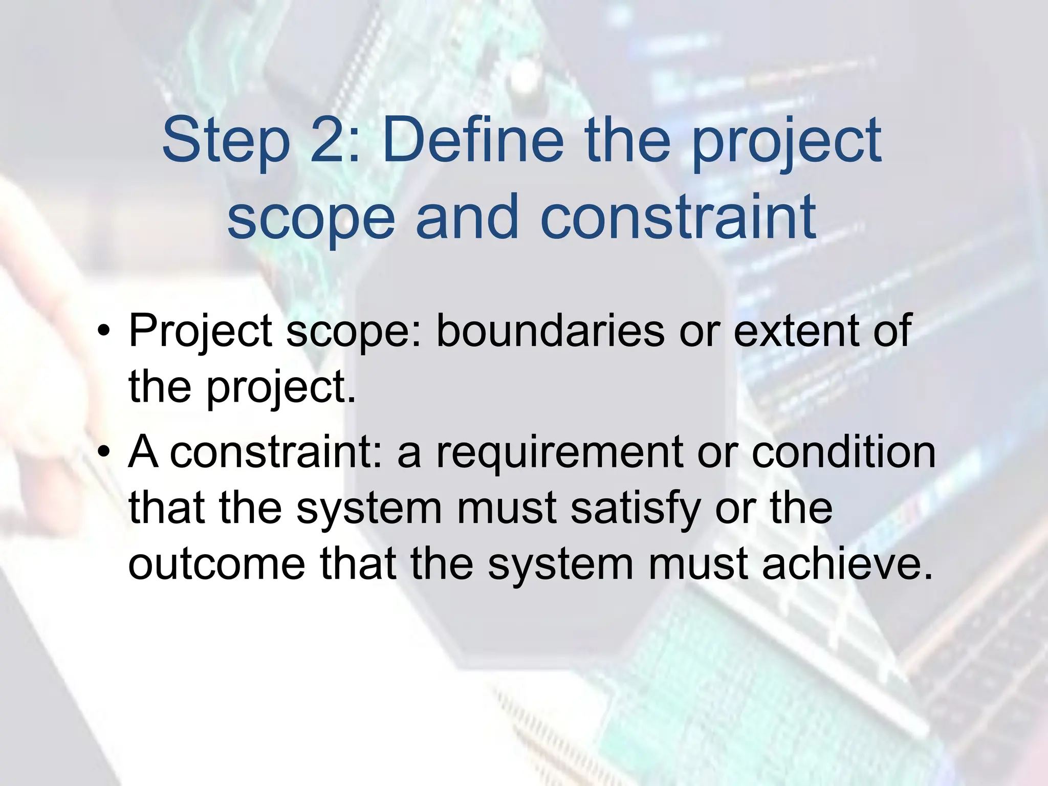 Step 2: Define the project
scope and constraint
• Project scope: boundaries or extent of
the project.
• A constraint: a requirement or condition
that the system must satisfy or the
outcome that the system must achieve.
 