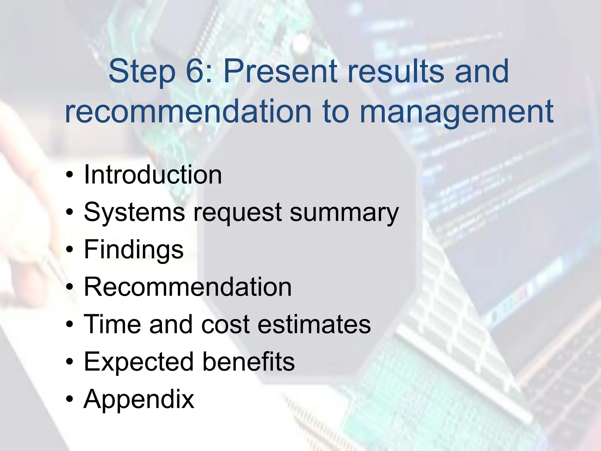 Step 6: Present results and
recommendation to management
• Introduction
• Systems request summary
• Findings
• Recommendation
• Time and cost estimates
• Expected benefits
• Appendix
 