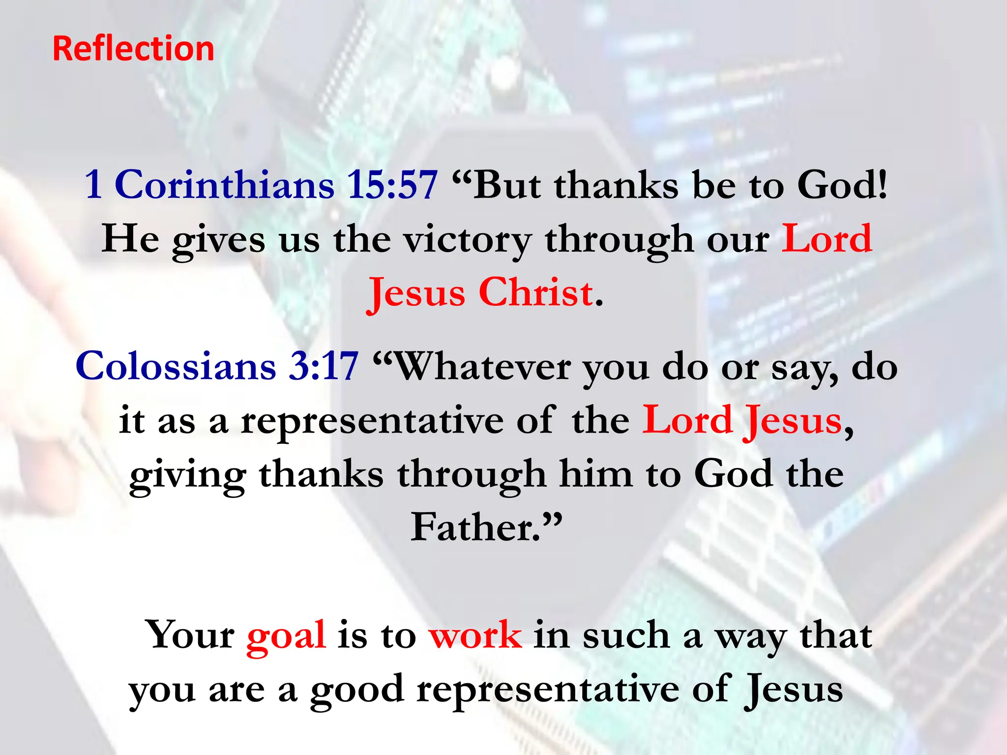 1 Corinthians 15:57 “But thanks be to God!
He gives us the victory through our Lord
Jesus Christ.
Colossians 3:17 “Whatever you do or say, do
it as a representative of the Lord Jesus,
giving thanks through him to God the
Father.”
🡪 Your goal is to work in such a way that
you are a good representative of Jesus
Reflection
 