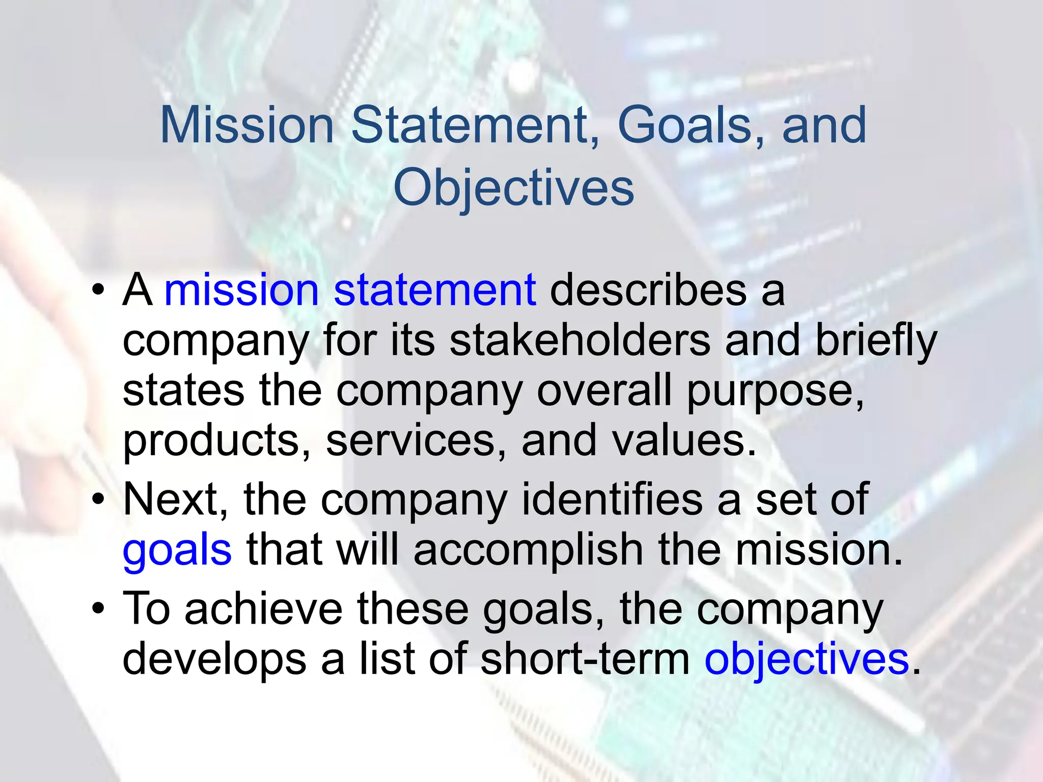 Mission Statement, Goals, and
Objectives
• A mission statement describes a
company for its stakeholders and briefly
states the company overall purpose,
products, services, and values.
• Next, the company identifies a set of
goals that will accomplish the mission.
• To achieve these goals, the company
develops a list of short-term objectives.
 