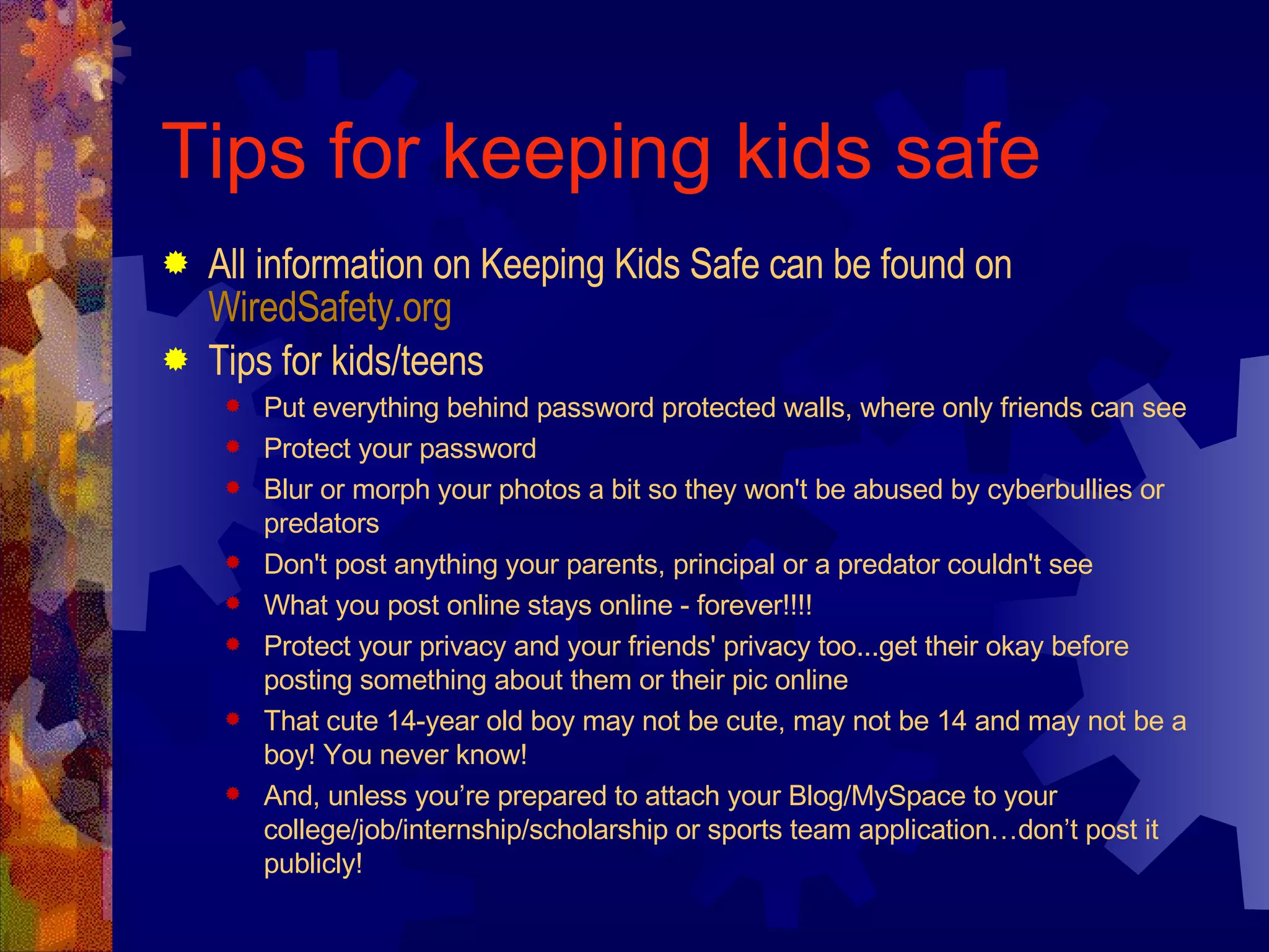 Tips for keeping kids safe All information on Keeping Kids Safe can be found on  WiredSafety.org Tips for kids/teens Put everything behind password protected walls, where only friends can see Protect your password  Blur or morph your photos a bit so they won't be abused by cyberbullies or predators Don't post anything your parents, principal or a predator couldn't see What you post online stays online - forever!!!!  Protect your privacy and your friends' privacy too...get their okay before posting something about them or their pic online That cute 14-year old boy may not be cute, may not be 14 and may not be a boy! You never know! And, unless you’re prepared to attach your Blog/MySpace to your college/job/internship/scholarship or sports team application…don’t post it publicly! 