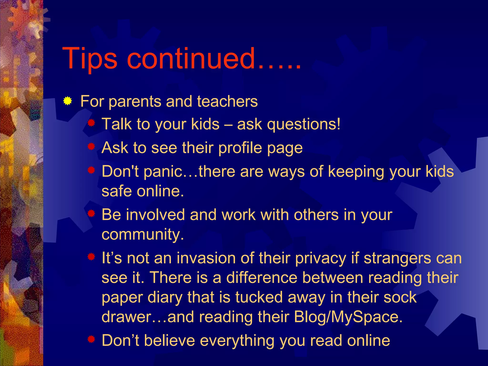 Tips continued….. For parents and teachers Talk to your kids – ask questions! Ask to see their profile page  Don't panic…there are ways of keeping your kids safe online.  Be involved and work with others in your community.  It’s not an invasion of their privacy if strangers can see it. There is a difference between reading their paper diary that is tucked away in their sock drawer…and reading their Blog/MySpace.  Don’t believe everything you read online  